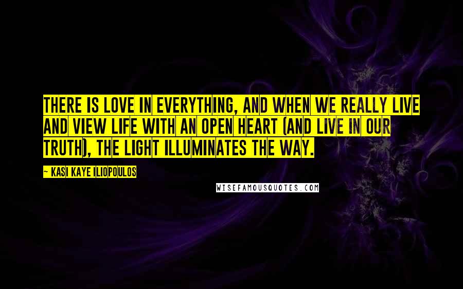 Kasi Kaye Iliopoulos Quotes: There is love in everything, and when we really live and view life with an open heart (and live in our truth), the light illuminates the way.