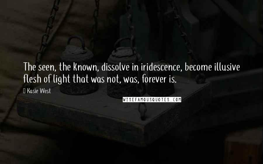 Kasie West Quotes: The seen, the known, dissolve in iridescence, become illusive flesh of light that was not, was, forever is.