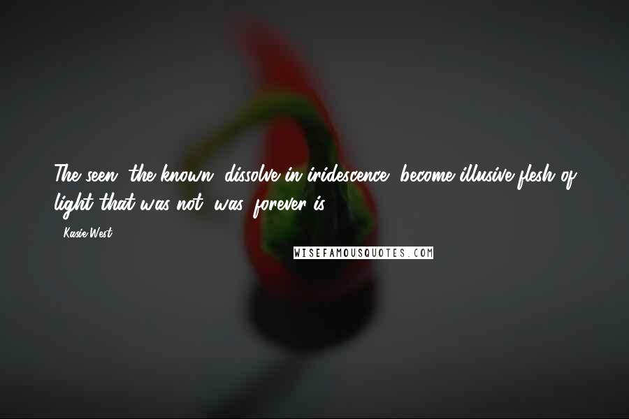 Kasie West Quotes: The seen, the known, dissolve in iridescence, become illusive flesh of light that was not, was, forever is.