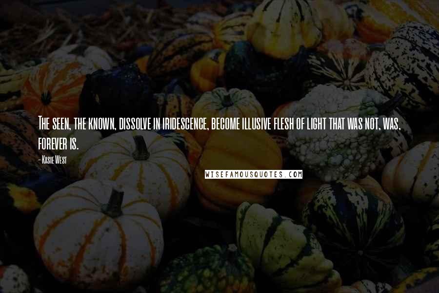 Kasie West Quotes: The seen, the known, dissolve in iridescence, become illusive flesh of light that was not, was, forever is.