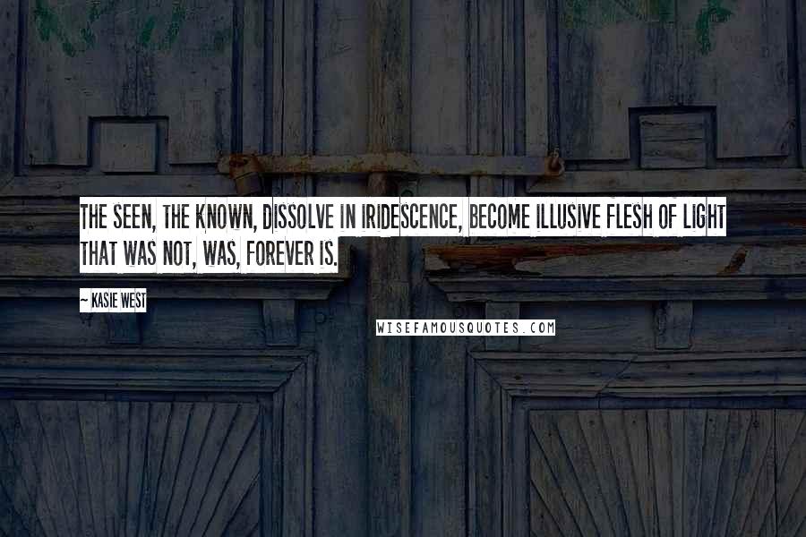 Kasie West Quotes: The seen, the known, dissolve in iridescence, become illusive flesh of light that was not, was, forever is.