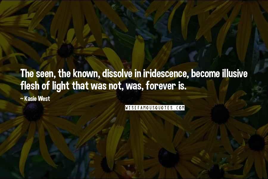 Kasie West Quotes: The seen, the known, dissolve in iridescence, become illusive flesh of light that was not, was, forever is.