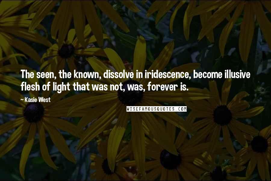 Kasie West Quotes: The seen, the known, dissolve in iridescence, become illusive flesh of light that was not, was, forever is.