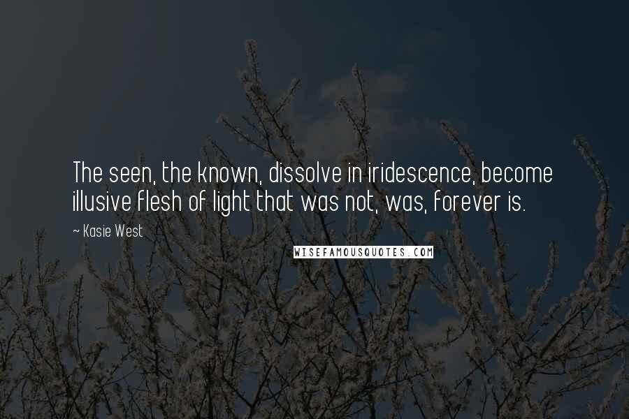 Kasie West Quotes: The seen, the known, dissolve in iridescence, become illusive flesh of light that was not, was, forever is.