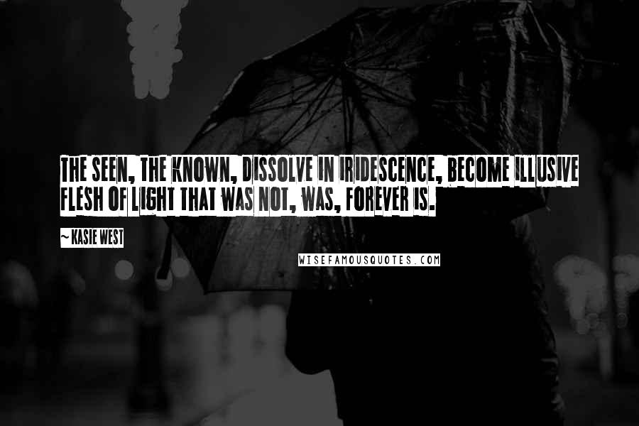 Kasie West Quotes: The seen, the known, dissolve in iridescence, become illusive flesh of light that was not, was, forever is.