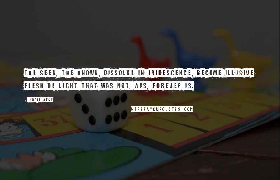 Kasie West Quotes: The seen, the known, dissolve in iridescence, become illusive flesh of light that was not, was, forever is.