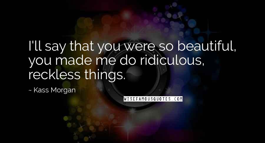 Kass Morgan Quotes: I'll say that you were so beautiful, you made me do ridiculous, reckless things.