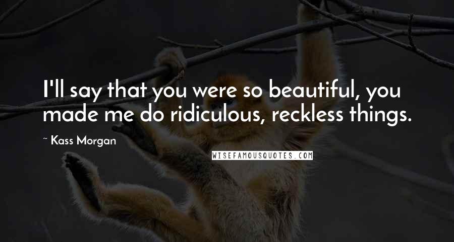 Kass Morgan Quotes: I'll say that you were so beautiful, you made me do ridiculous, reckless things.