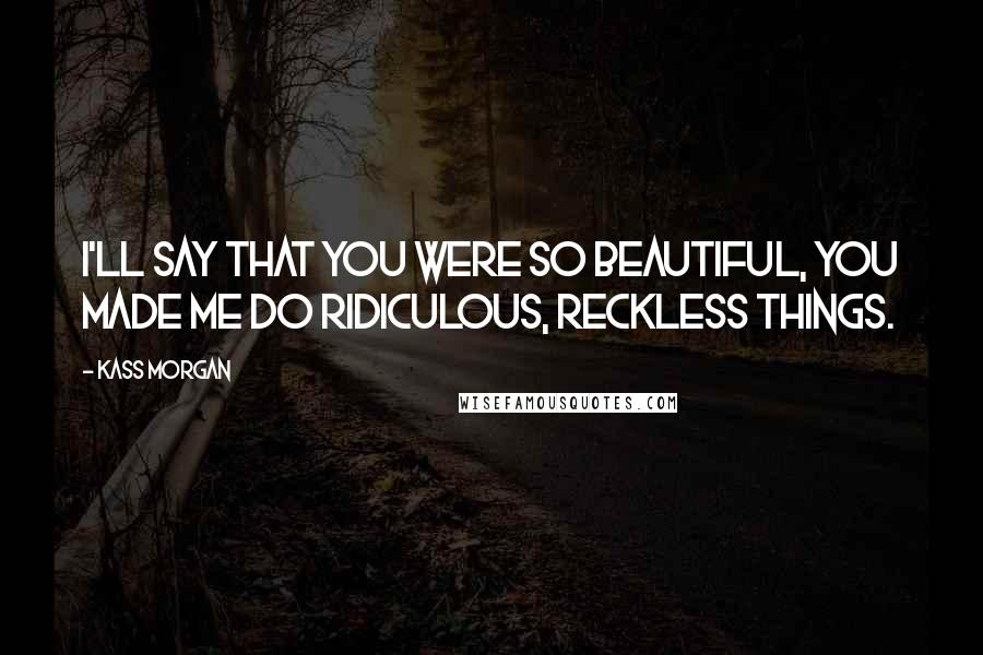 Kass Morgan Quotes: I'll say that you were so beautiful, you made me do ridiculous, reckless things.