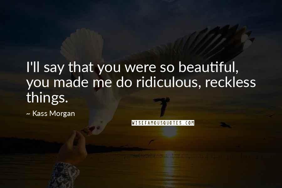 Kass Morgan Quotes: I'll say that you were so beautiful, you made me do ridiculous, reckless things.