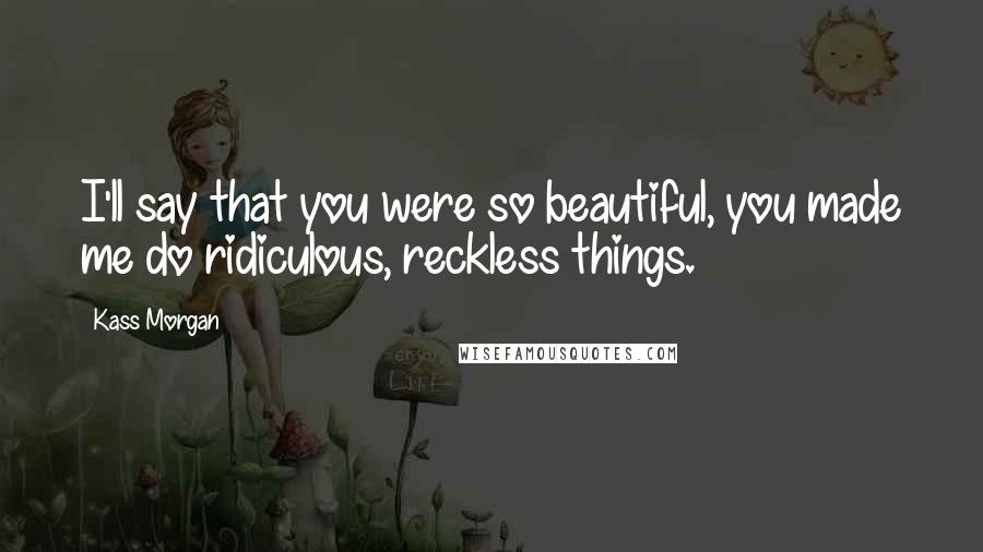 Kass Morgan Quotes: I'll say that you were so beautiful, you made me do ridiculous, reckless things.