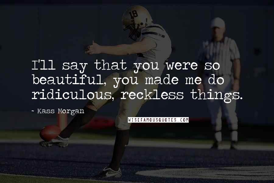 Kass Morgan Quotes: I'll say that you were so beautiful, you made me do ridiculous, reckless things.