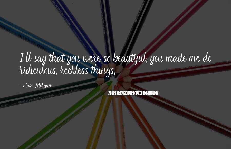 Kass Morgan Quotes: I'll say that you were so beautiful, you made me do ridiculous, reckless things.