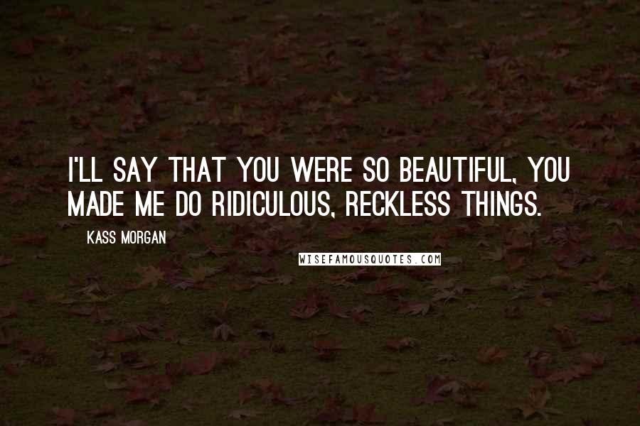 Kass Morgan Quotes: I'll say that you were so beautiful, you made me do ridiculous, reckless things.