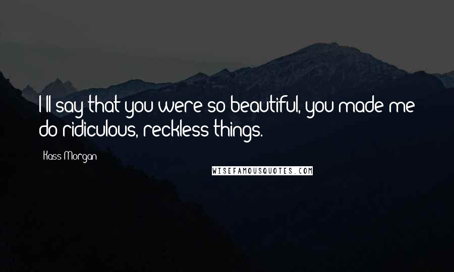Kass Morgan Quotes: I'll say that you were so beautiful, you made me do ridiculous, reckless things.