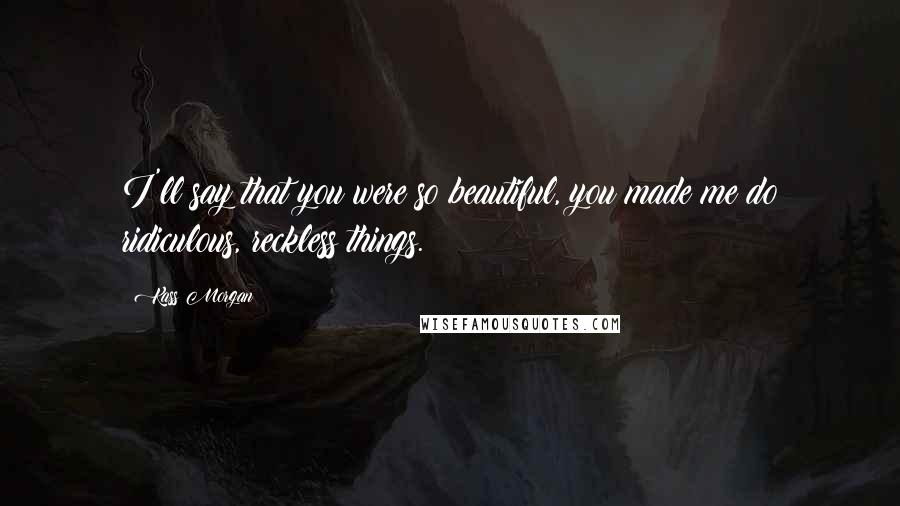 Kass Morgan Quotes: I'll say that you were so beautiful, you made me do ridiculous, reckless things.