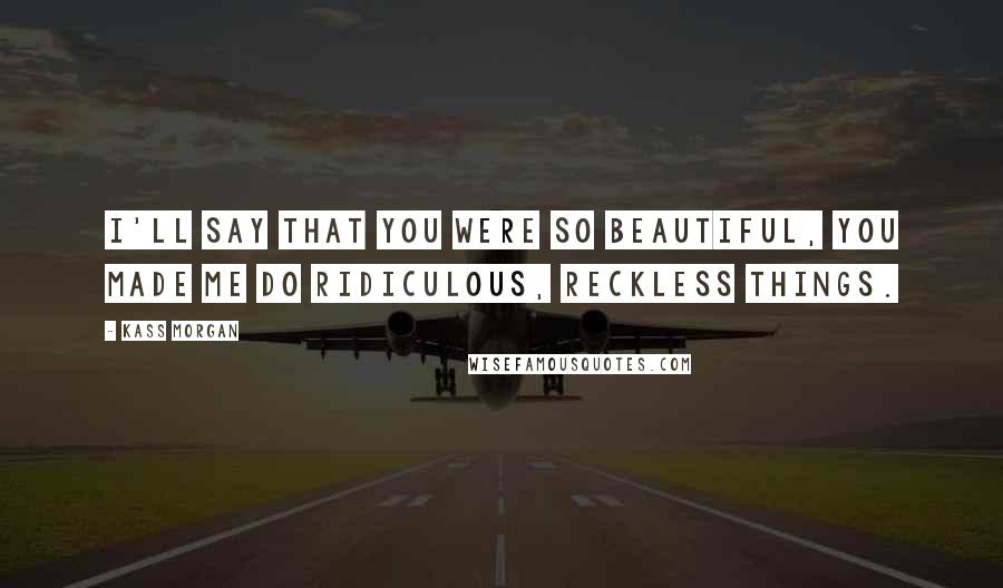 Kass Morgan Quotes: I'll say that you were so beautiful, you made me do ridiculous, reckless things.