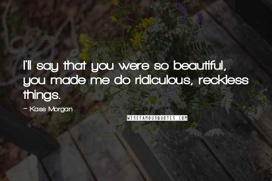 Kass Morgan Quotes: I'll say that you were so beautiful, you made me do ridiculous, reckless things.