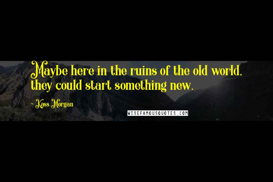 Kass Morgan Quotes: Maybe here in the ruins of the old world, they could start something new.