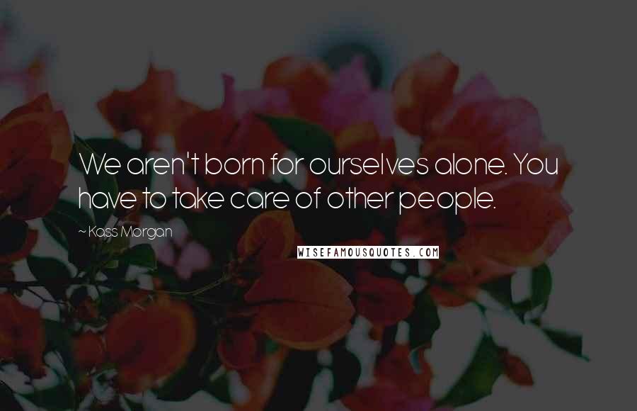 Kass Morgan Quotes: We aren't born for ourselves alone. You have to take care of other people.