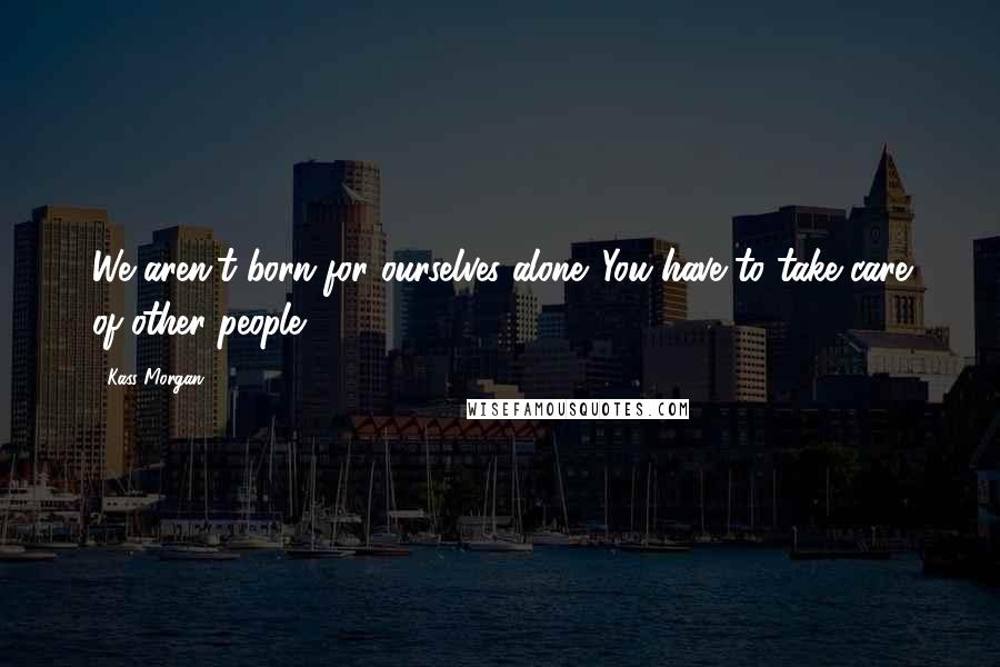 Kass Morgan Quotes: We aren't born for ourselves alone. You have to take care of other people.