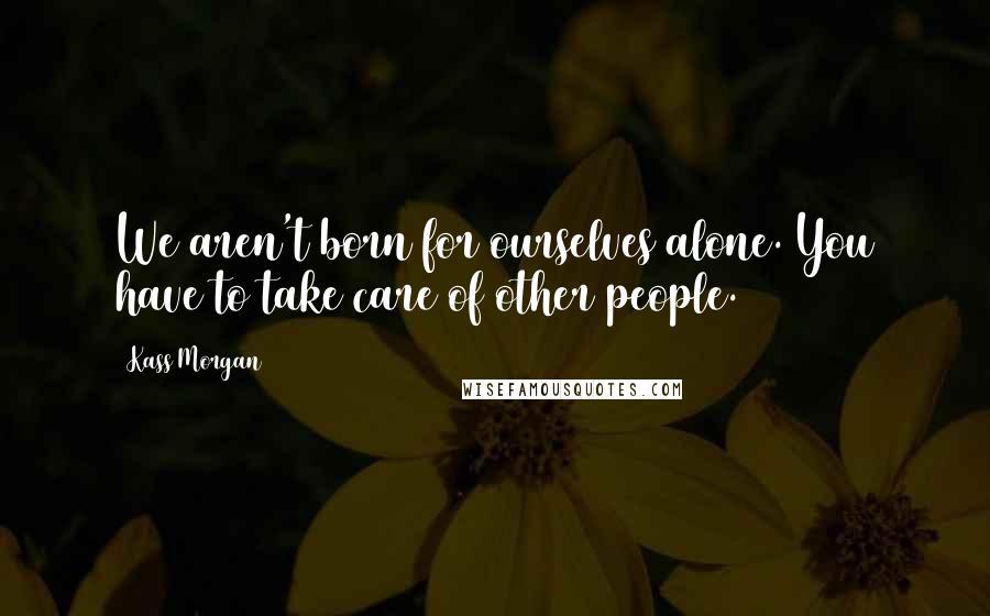 Kass Morgan Quotes: We aren't born for ourselves alone. You have to take care of other people.