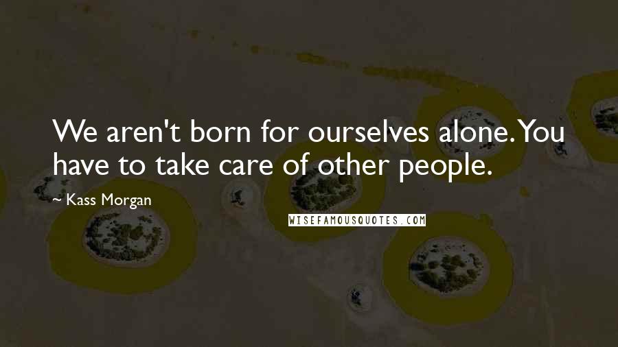Kass Morgan Quotes: We aren't born for ourselves alone. You have to take care of other people.