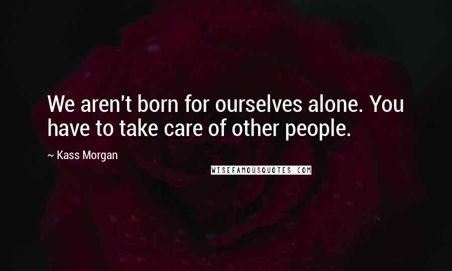 Kass Morgan Quotes: We aren't born for ourselves alone. You have to take care of other people.