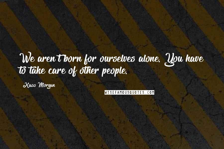 Kass Morgan Quotes: We aren't born for ourselves alone. You have to take care of other people.