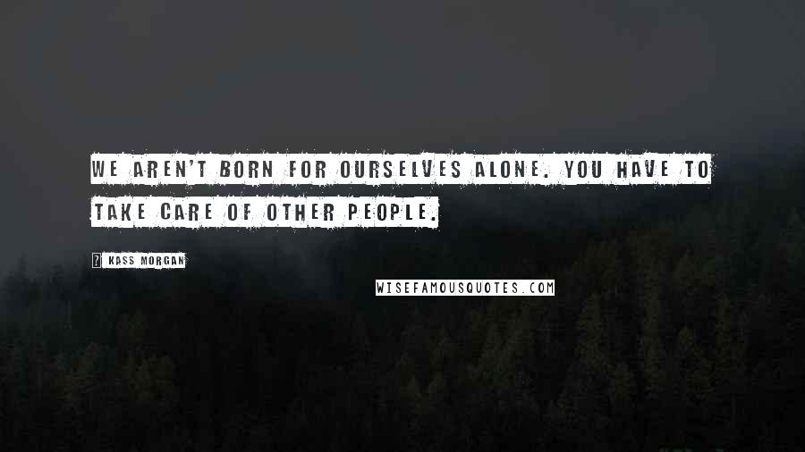 Kass Morgan Quotes: We aren't born for ourselves alone. You have to take care of other people.