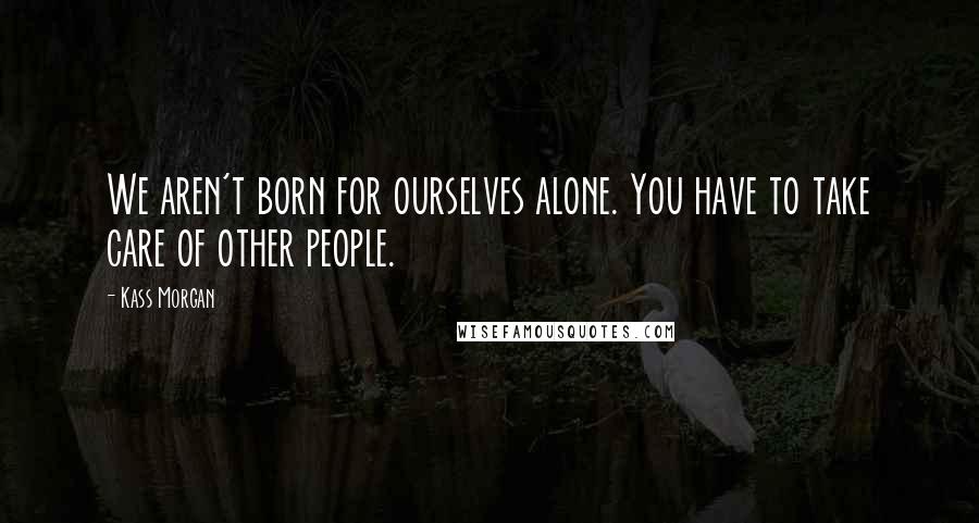 Kass Morgan Quotes: We aren't born for ourselves alone. You have to take care of other people.