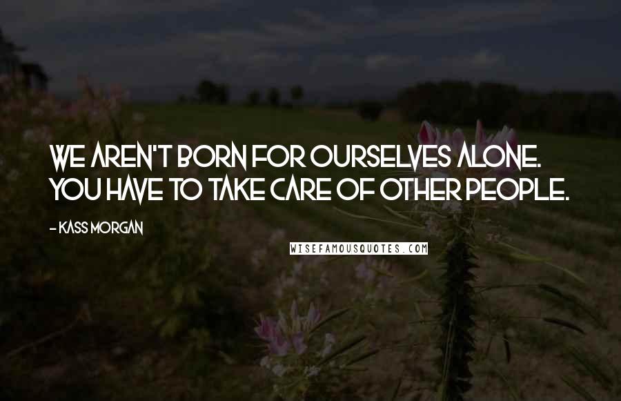 Kass Morgan Quotes: We aren't born for ourselves alone. You have to take care of other people.