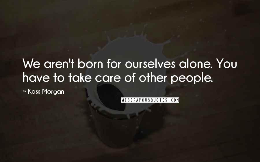 Kass Morgan Quotes: We aren't born for ourselves alone. You have to take care of other people.