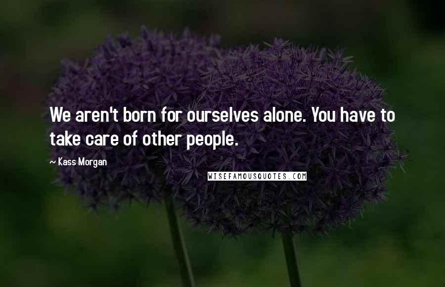 Kass Morgan Quotes: We aren't born for ourselves alone. You have to take care of other people.