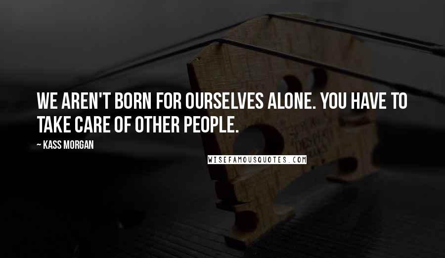 Kass Morgan Quotes: We aren't born for ourselves alone. You have to take care of other people.
