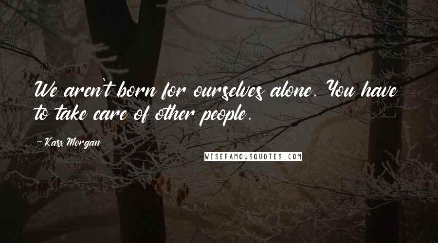 Kass Morgan Quotes: We aren't born for ourselves alone. You have to take care of other people.