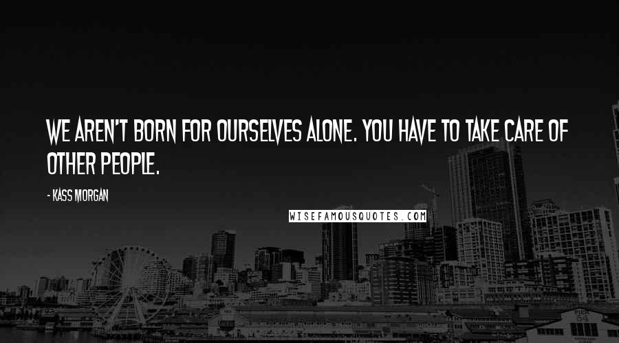 Kass Morgan Quotes: We aren't born for ourselves alone. You have to take care of other people.