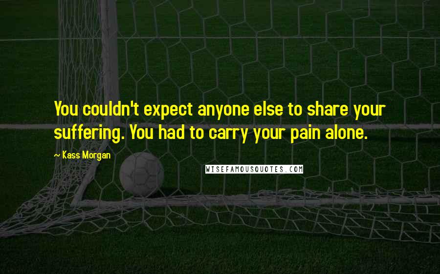 Kass Morgan Quotes: You couldn't expect anyone else to share your suffering. You had to carry your pain alone.