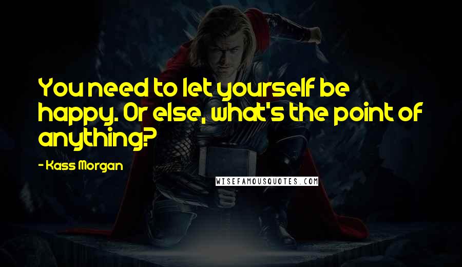 Kass Morgan Quotes: You need to let yourself be happy. Or else, what's the point of anything?