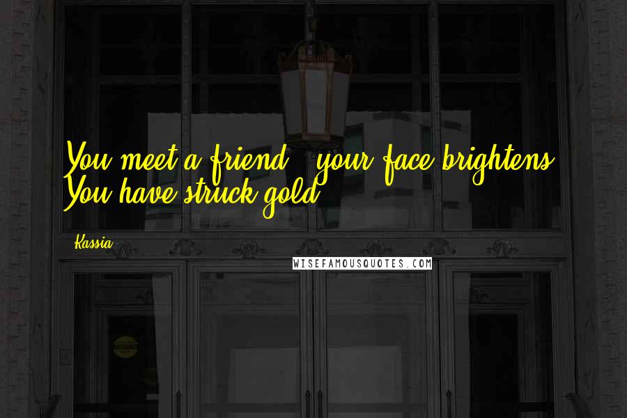 Kassia Quotes: You meet a friend - your face brightens. You have struck gold.