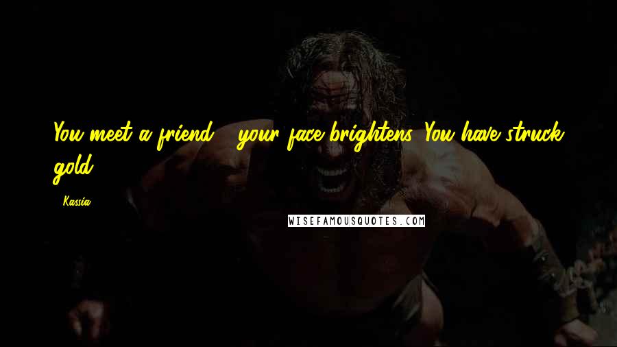 Kassia Quotes: You meet a friend - your face brightens. You have struck gold.