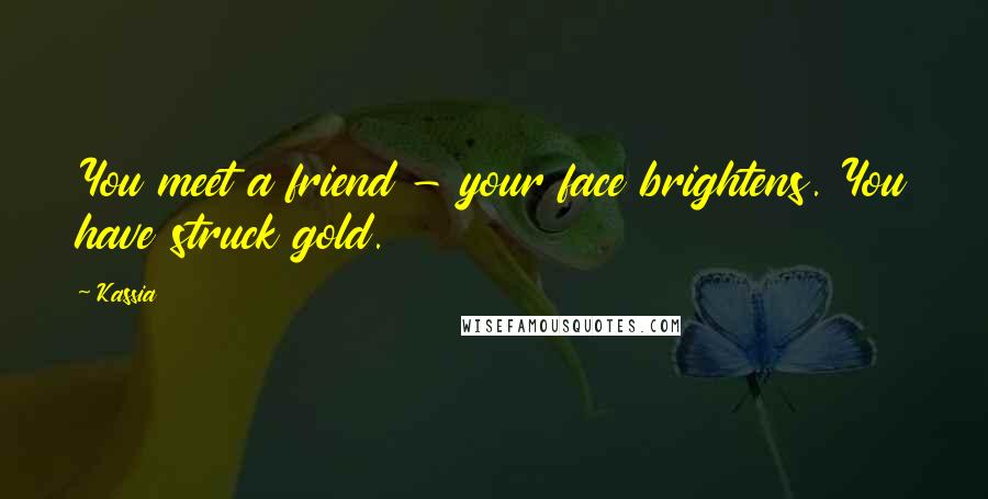 Kassia Quotes: You meet a friend - your face brightens. You have struck gold.