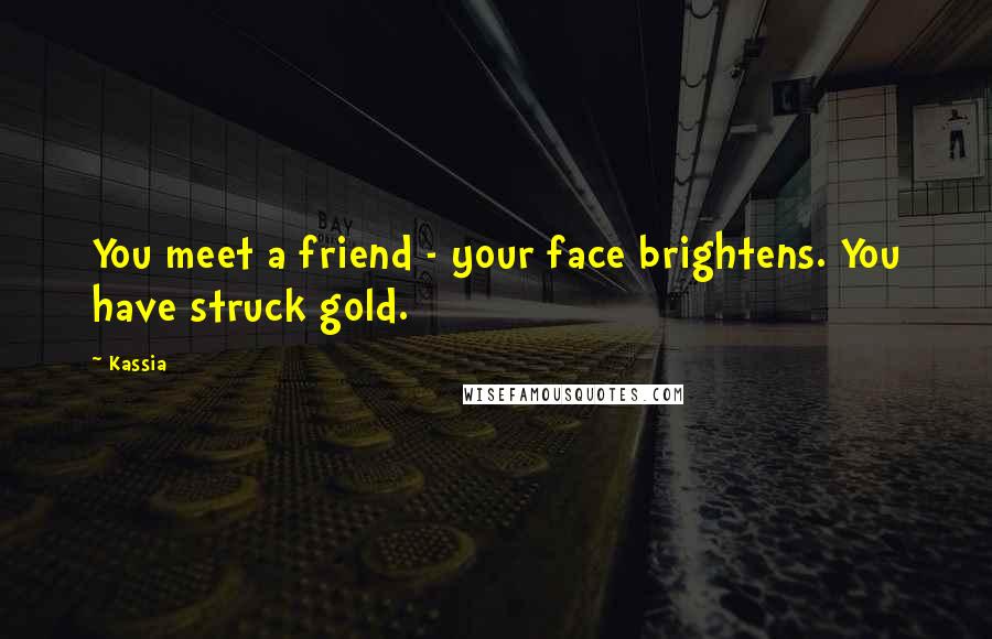 Kassia Quotes: You meet a friend - your face brightens. You have struck gold.