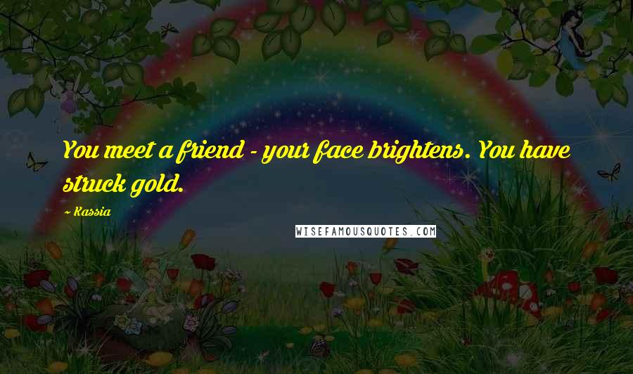 Kassia Quotes: You meet a friend - your face brightens. You have struck gold.