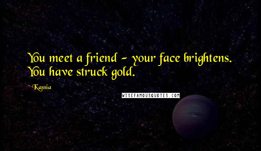 Kassia Quotes: You meet a friend - your face brightens. You have struck gold.