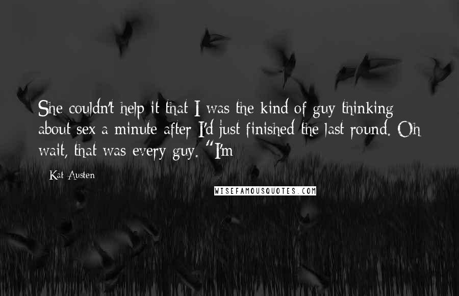 Kat Austen Quotes: She couldn't help it that I was the kind of guy thinking about sex a minute after I'd just finished the last round. Oh wait, that was every guy. "I'm