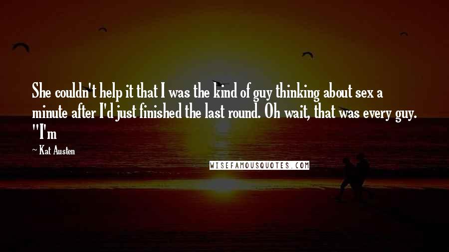 Kat Austen Quotes: She couldn't help it that I was the kind of guy thinking about sex a minute after I'd just finished the last round. Oh wait, that was every guy. "I'm