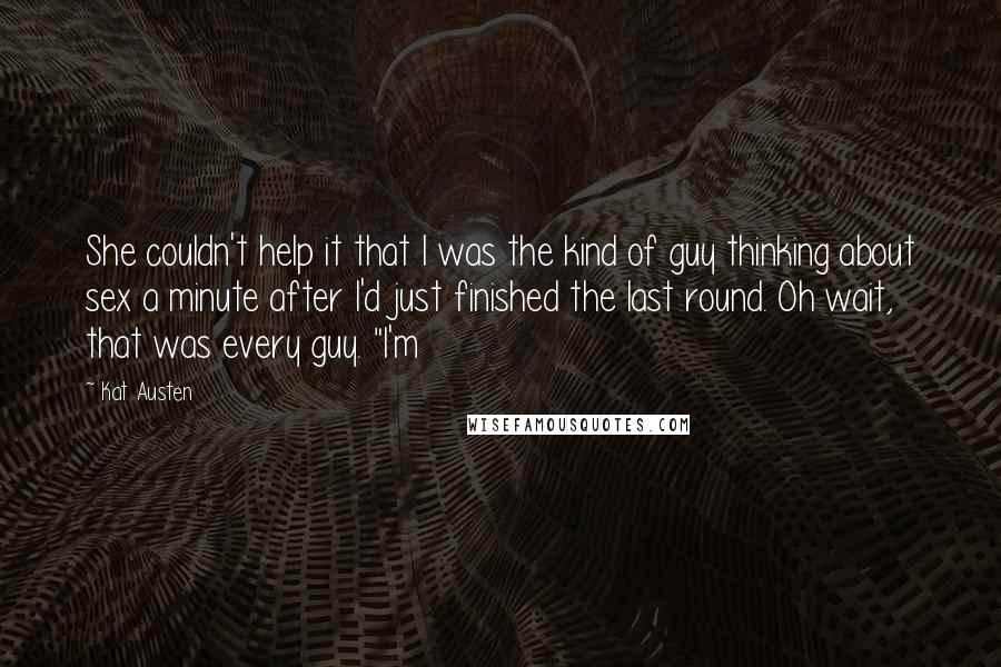 Kat Austen Quotes: She couldn't help it that I was the kind of guy thinking about sex a minute after I'd just finished the last round. Oh wait, that was every guy. "I'm