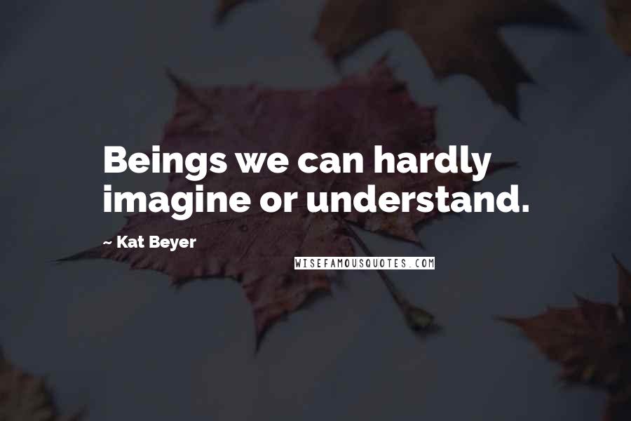 Kat Beyer Quotes: Beings we can hardly imagine or understand.