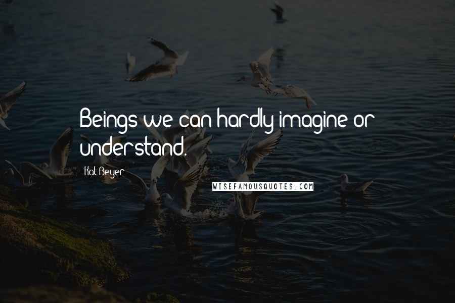 Kat Beyer Quotes: Beings we can hardly imagine or understand.